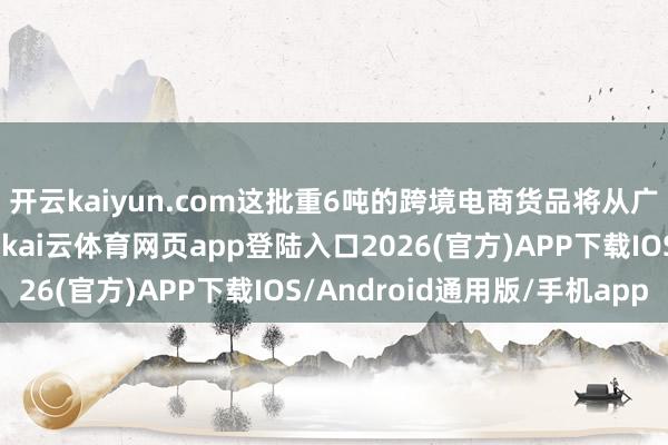 开云kaiyun.com这批重6吨的跨境电商货品将从广州白云国际机场启程-kai云体育网页app登陆入口2026(官方)APP下载IOS/Android通用版/手机app