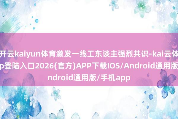 开云kaiyun体育激发一线工东谈主强烈共识-kai云体育网页app登陆入口2026(官方)APP下载IOS/Android通用版/手机app