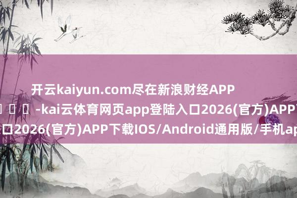 开云kaiyun.com尽在新浪财经APP            													-kai云体育网页app登陆入口2026(官方)APP下载IOS/Android通用版/手机app