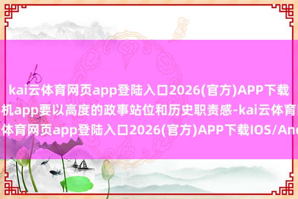 kai云体育网页app登陆入口2026(官方)APP下载IOS/Android通用版/手机app要以高度的政事站位和历史职责感-kai云体育网页app登陆入口2026(官方)APP下载IOS/Android通用版/手机app