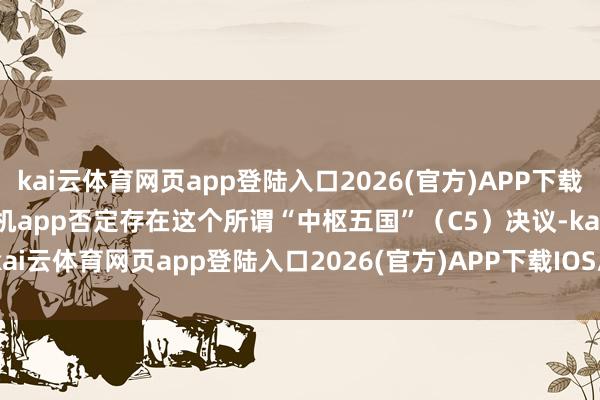 kai云体育网页app登陆入口2026(官方)APP下载IOS/Android通用版/手机app否定存在这个所谓“中枢五国”（C5）决议-kai云体育网页app登陆入口2026(官方)APP下载IOS/Android通用版/手机app