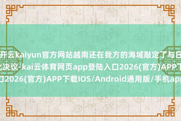 开云kaiyun官方网站越南还在我方的海域敲定了与日本的安保互助具体化决议-kai云体育网页app登陆入口2026(官方)APP下载IOS/Android通用版/手机app