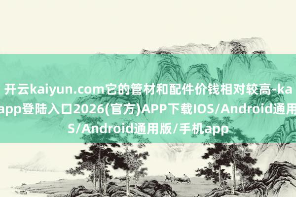 开云kaiyun.com它的管材和配件价钱相对较高-kai云体育网页app登陆入口2026(官方)APP下载IOS/Android通用版/手机app