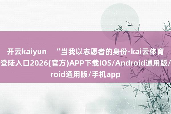 开云kaiyun    “当我以志愿者的身份-kai云体育网页app登陆入口2026(官方)APP下载IOS/Android通用版/手机app