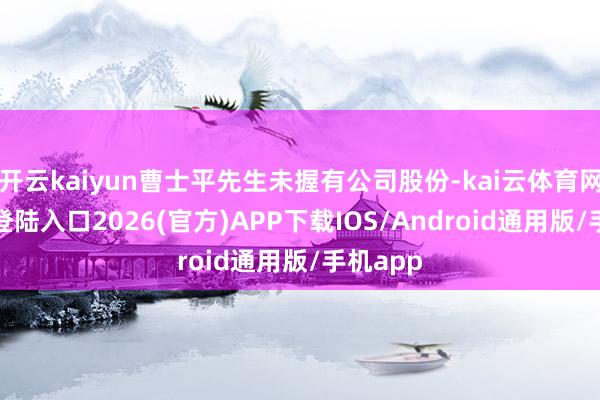 开云kaiyun曹士平先生未握有公司股份-kai云体育网页app登陆入口2026(官方)APP下载IOS/Android通用版/手机app