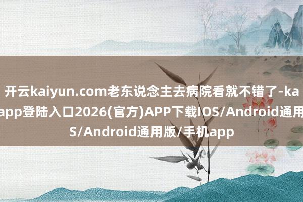 开云kaiyun.com老东说念主去病院看就不错了-kai云体育网页app登陆入口2026(官方)APP下载IOS/Android通用版/手机app