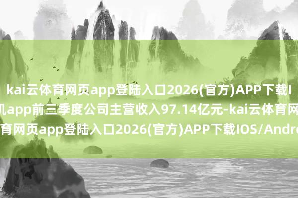 kai云体育网页app登陆入口2026(官方)APP下载IOS/Android通用版/手机app前三季度公司主营收入97.14亿元-kai云体育网页app登陆入口2026(官方)APP下载IOS/Android通用版/手机app