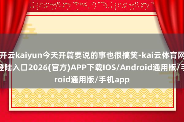 开云kaiyun今天开篇要说的事也很搞笑-kai云体育网页app登陆入口2026(官方)APP下载IOS/Android通用版/手机app